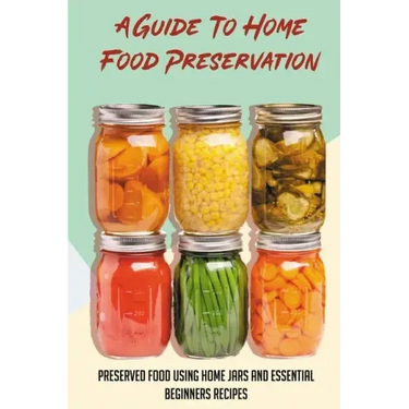 A Guide To Home Food Preservation: Preserved Food Using Home Jars And Essential Beginners Recipes: Canning And Preserving Food Cookbook