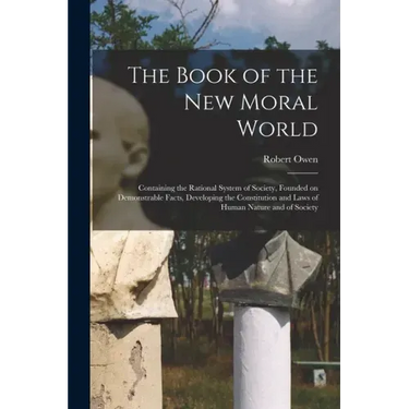 The Book of the New Moral World: Containing the Rational System of Society, Founded on Demonstrable Facts, Developing the Constitution and Laws of Hum