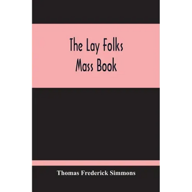 The Lay Folks Mass Book; Or, The Manner Of Hearing Mass, With Rubrics And Devotions For The People, In Four Texts, And Offices In English According To