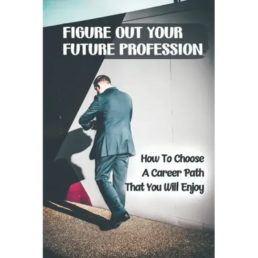 Figure Out Your Future Profession: How To Choose A Career Path That You Will Enjoy: Choosing A Career Path