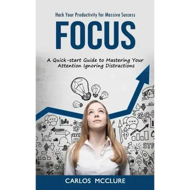 Focus: Hack Your Productivity for Massive Success (A Quick-start Guide to Mastering Your Attention Ignoring Distractions)