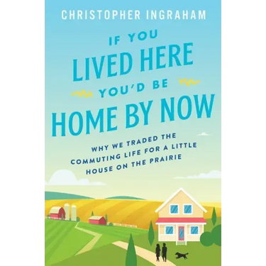 If You Lived Here You'd Be Home by Now: Why We Traded the Commuting Life for a Little House on the Prairie