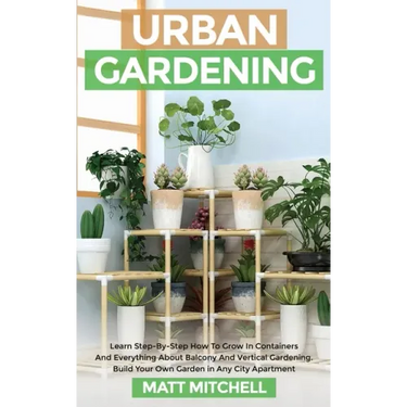 Urban Gardening: Learn Step-By-Step How To Grow In Container And Everything About Balcony And Vertical Gardening. Build Your Own Garden