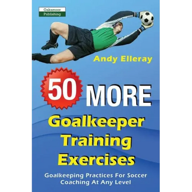 50 More Goalkeeper Training Exercises: Goalkeeping Practices For Soccer Coaching At Any Level