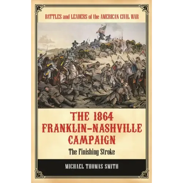 The 1864 Franklin-Nashville Campaign: The Finishing Stroke