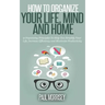 How to Organize Your Life, Mind and Home: 9 Organizing Principles To Help You Simplify Your Life, Increase Efficiency And Maximize Productivity.