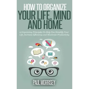 How to Organize Your Life, Mind and Home: 9 Organizing Principles To Help You Simplify Your Life, Increase Efficiency And Maximize Productivity.