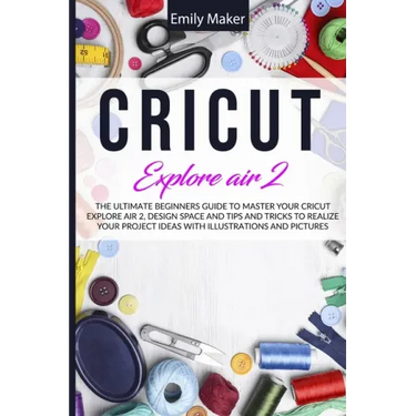 Cricut Explore Air 2: The Ultimate Beginners Guide to Master Your Cricut Explore Air 2, Design Space and Tips and Tricks to Realize Your Project Ideas