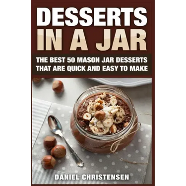 Desserts in a Jar: The Best 50 Mason Jar Desserts That Are Quick and Easy to Make