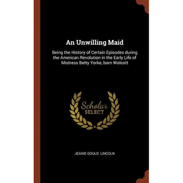 An Unwilling Maid: Being the History of Certain Episodes during the American Revolution in the Early Life of Mistress Betty Yorke, born Wolcott