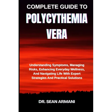 Complete Guide to Polycythemia Vera: Understanding Symptoms, Managing Risks, Enhancing Everyday Wellness, And Navigating Life With Expert Strategies A