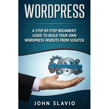 Wordpress: A Step-by-Step Beginners' Guide to Build Your Own WordPress Website from Scratch