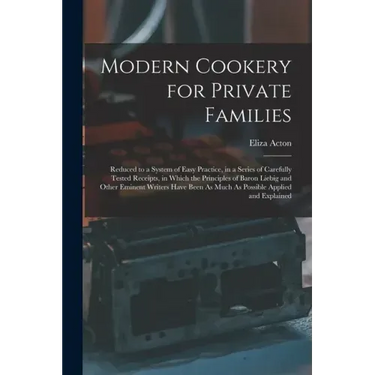 Modern Cookery for Private Families: Reduced to a System of Easy Practice, in a Series of Carefully Tested Receipts, in Which the Principles of Baron