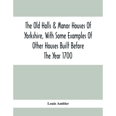 The Old Halls & Manor Houses Of Yorkshire, With Some Examples Of Other Houses Built Before The Year 1700