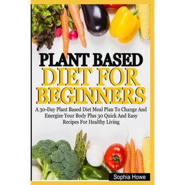 Plant Based Diets For Beginners: A 30-Day Plant Based Diet Meal Plan To Change And Energize Your Body Plus 30 Quick And Easy Recipes For Healthy Eatin
