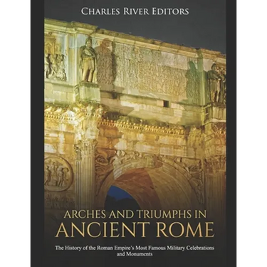 Arches and Triumphs in Ancient Rome: The History of the Roman Empire's Most Famous Military Celebrations and Monuments