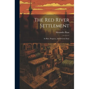 The Red River Settlement: Its Rise, Progress, And Present State