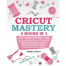 Cricut Mastery: 4 books in 1 - Cricut Maker For Beginner + Design Space + Explore Air 2 + Project Ideas. The Comprehensive Cricut Guid