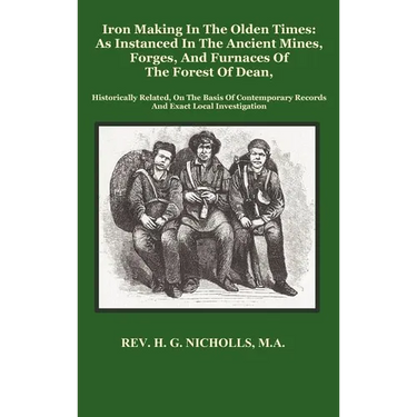 Iron Making in the Olden Times as Instanced in the Ancient Mines, Forges, and Furnaces of the Forest of Dean