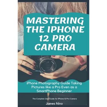Mastering the iPhone 12 Pro Camera: iPhone Photography Guide Taking Pictures like a Pro Even as a SmartPhone Beginner