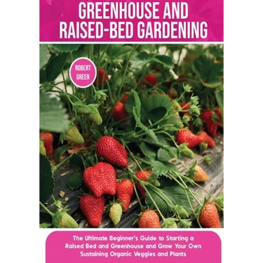 Greenhouse and Raised-Bed Gardening: The Ultimate Beginner's Guide to Starting a Raised Bed and Greenhouse and Grow Your Own Sustaining Organic Veggie