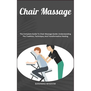 Chair Massage: The Complete Guide To Chair Massage Guide: Understanding The Tradition, Technique, And Transformative Healing
