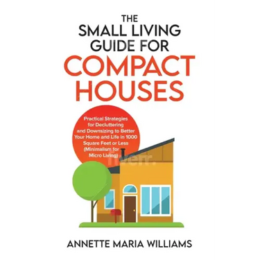 The Small Living Guide for Compact Houses: Practical Strategies for Decluttering and Downsizing to Better Your Home and Life in 1000 Square Feet or Le