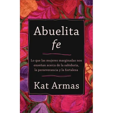 Abuelita Fe: Lo Que Las Mujeres Marginadas Nos Enseñan Acerca de la Sabiduría, La Perseverancia Y La Fortaleza