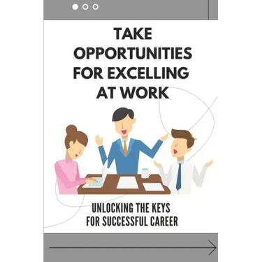 Take Opportunities For Excelling At Work: Unlocking The Keys For Successful Career: Proven Strategies For Achieving Superior Work Performance