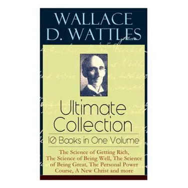 Wallace D. Wattles Ultimate Collection - 10 Books in One Volume: The Science of Getting Rich, The Science of Being Well, The Science of Being Great, T