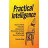 Practical Intelligence: How to Think Critically, Deconstruct Situations, Analyze Deeply, and Never Be Fooled