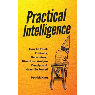 Practical Intelligence: How to Think Critically, Deconstruct Situations, Analyze Deeply, and Never Be Fooled