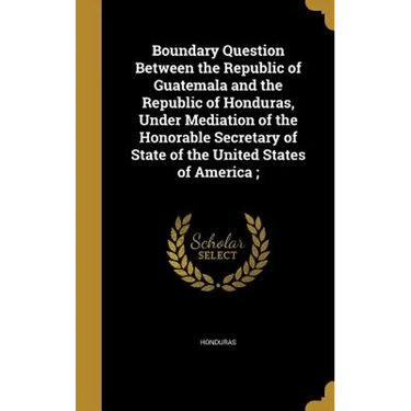 Boundary Question Between the Republic of Guatemala and the Republic of Honduras, Under Mediation of the Honorable Secretary of State of the United St