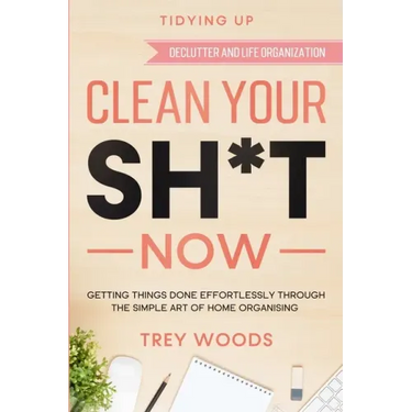 Tidying Up: CLEAN YOUR SH*T NOW - Getting Things Done Effortlessly Through The Simple Art of Home Organising (Declutter and Life Organization)