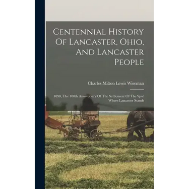 Centennial History Of Lancaster, Ohio, And Lancaster People: 1898, The 100th Anniversary Of The Settlement Of The Spot Where Lancaster Stands