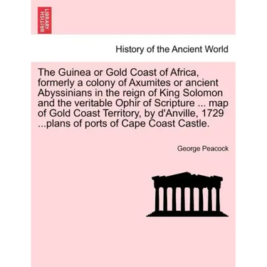 The Guinea or Gold Coast of Africa, Formerly a Colony of Axumites or Ancient Abyssinians in the Reign of King Solomon and the Veritable Ophir of Scrip