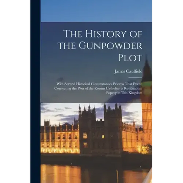 The History of the Gunpowder Plot: With Several Historical Circumstances Prior to That Event, Connecting the Plots of the Roman Catholics to Re-Establ