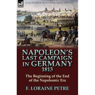 Napoleon's Last Campaign in Germany, 1813-The Beginning of the End of the Napoleonic Era