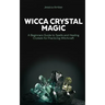 Wicca Crystal Magic: A Beginners Guide to Spells and Healing Crystals for Practicing Witchcraft