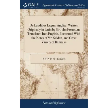 De Laudibus Legum Angliæ. Written Originally in Latin by Sir John Fortescue Translated Into English, Illustrated With the Notes of Mr. Selden, and Gre