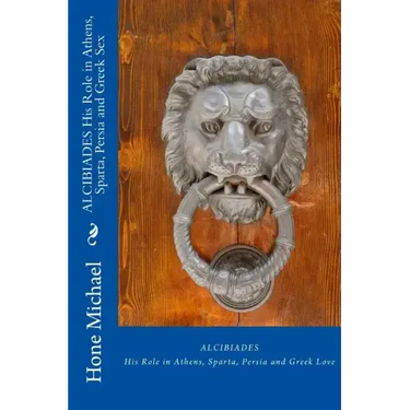ALCIBIADES His Role in Athens, Sparta, Persia and Greek Sex