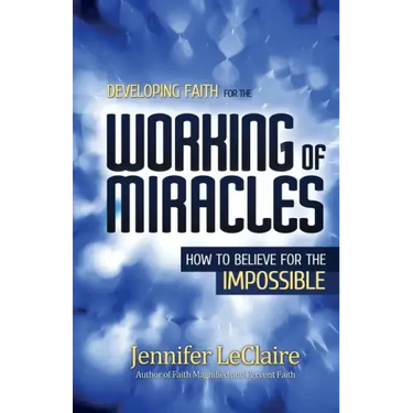 Developing Faith for the Working of Miracles: How to Believe for the Impossible