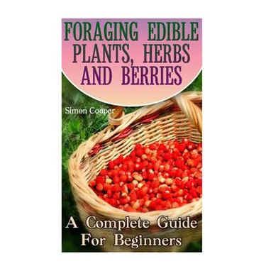 Foraging Edible Plants, Herbs And Berries: A Complete Guide For Beginners: (Backyard Foraging, Foraging Plants)