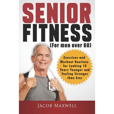 Senior Fitness (for Men Over 60): Exercises and Workout Routines for Looking 10 Years Younger and Feeling Stronger than Ever