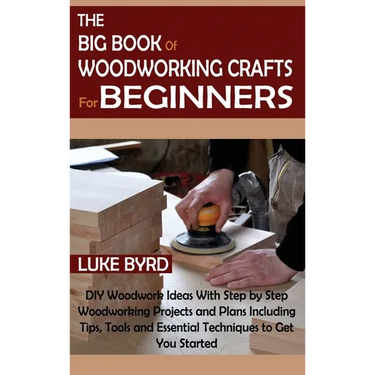 The Big Book of Woodworking Crafts for Beginners: DIY Woodwork Ideas With Step by Step Woodworking Projects and Plans Including Tips, Tools and Essent
