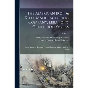The American Iron & Steel Manufacturing Company, Lebanon's Great Iron Works: Read Before the Lebanon County Historical Society, April 20, 1916; 6, no.