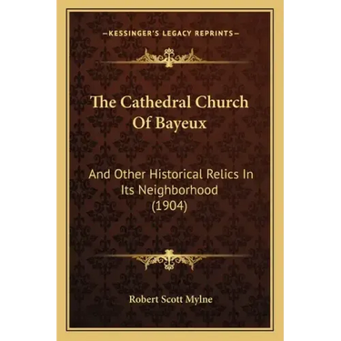 The Cathedral Church of Bayeux: And Other Historical Relics in Its Neighborhood (1904)