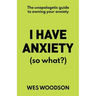 I Have Anxiety (So What?): The Unapologetic Guide to Overcoming Your Anxiety