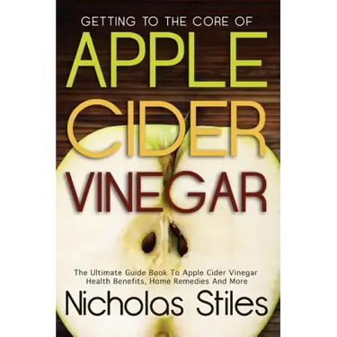 Getting To The Core Of Apple Cider Vinegar: The Ultimate Guide Book To Apple Cider Vinegar Health Benefits, Home Remedies And More