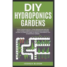 DIY Hydroponics Gardens: How to build quickly your own greenhouse and self sustainable garden with hydroponics growing system. A complete guide